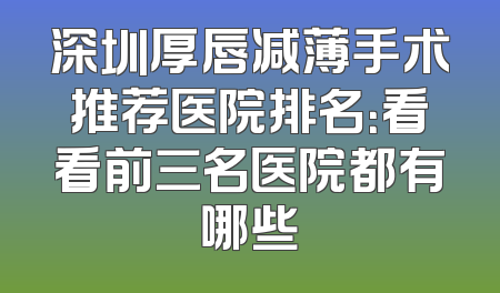 深圳厚唇减薄手术推荐医院排名：看看前三名医院都有哪些