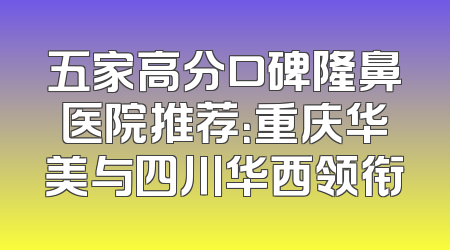 五家高分口碑隆鼻医院推荐：重庆华美与四川华西领衔