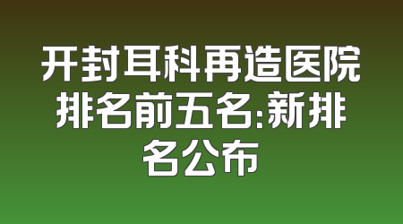 开封耳科再造医院排名前五名：新排名公布