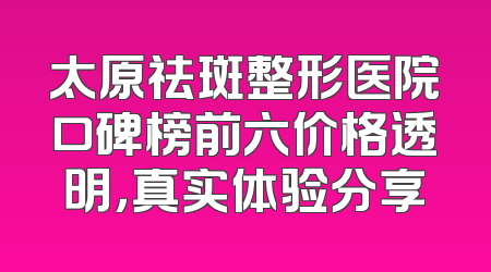 太原祛斑整形医院口碑榜前六价格透明，真实体验分享