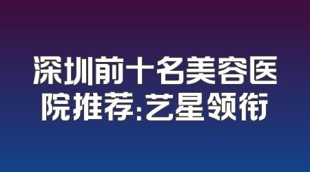 深圳前十名美容医院推荐：艺星领衔