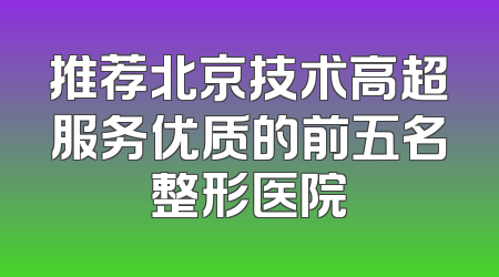 推荐北京技术高超服务优质的前五名整形医院