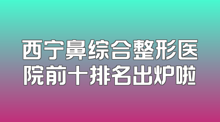 西宁鼻综合整形医院前十排名出炉啦