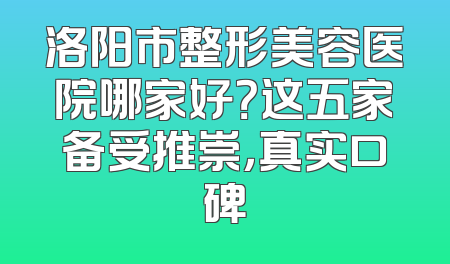 洛阳市整形美容医院哪家好？这五家备受推崇，真实口碑