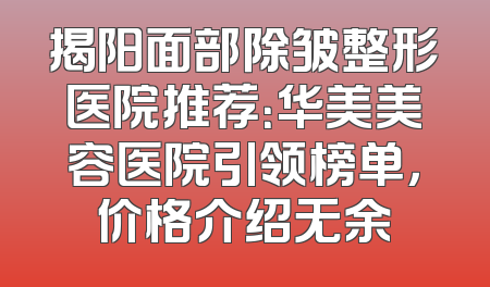 揭阳面部除皱整形医院推荐：华美美容医院引领榜单，价格介绍无余
