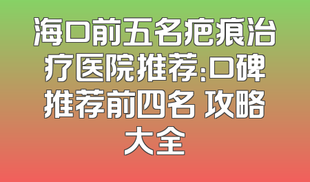 海口前五名疤痕治疗医院推荐：口碑推荐前四名 攻略大全