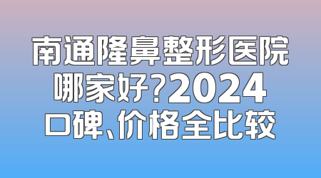 南通隆鼻整形医院哪家好？2024口碑、价格全比较