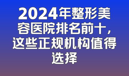 2024年整形美容医院排名前十，这些正规机构值得选择