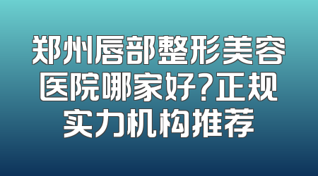 郑州唇部整形美容医院哪家好？正规实力机构推荐
