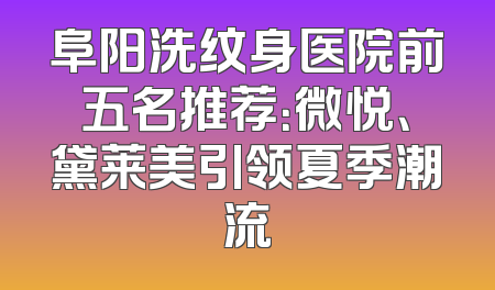 阜阳洗纹身医院前五名推荐：微悦、黛莱美引领夏季潮流