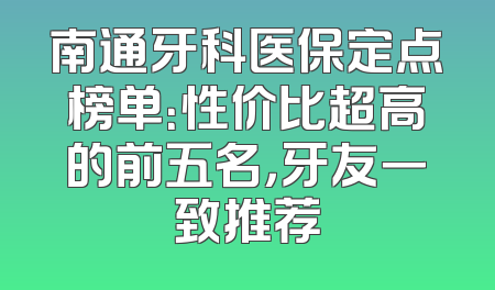 南通牙科医保定点榜单：性价比超高的前五名，牙友一致推荐