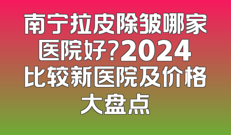 南宁拉皮除皱哪家医院好？2024比较新医院及价格大盘点