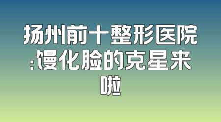 扬州前十整形医院：馒化脸的克星来啦
