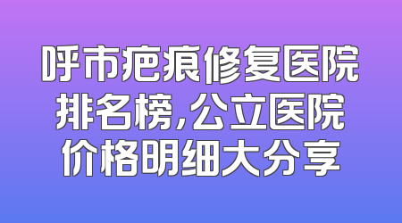 呼市疤痕修复医院排名榜，公立医院价格明细大分享