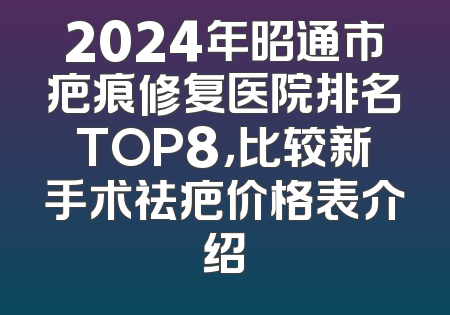 2024年昭通市疤痕修复医院排名TOP8，比较新手术祛疤价格表介绍