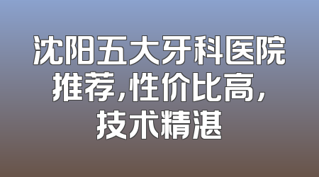 沈阳五大牙科医院推荐，性价比高，技术精湛