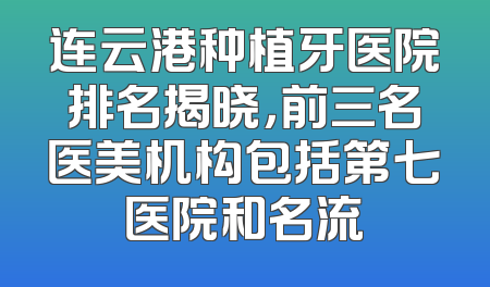 连云港种植牙医院排名揭晓，前三名医美机构包括第七医院和名流