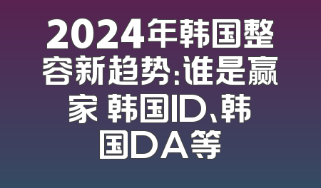 2024年韩国整容新趋势：谁是赢家 韩国ID、韩国DA等