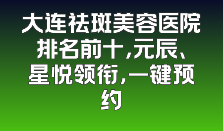 大连祛斑美容医院排名前十，元辰、星悦领衔，一键预约