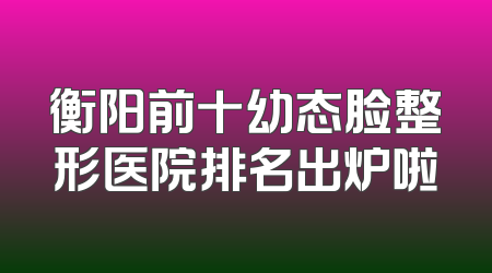 衡阳前十幼态脸整形医院排名出炉啦