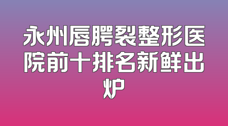 永州唇腭裂整形医院前十排名新鲜出炉