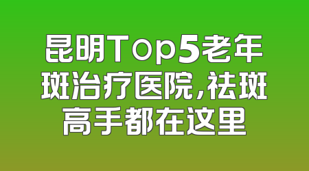 昆明Top5老年斑治疗医院，祛斑高手都在这里