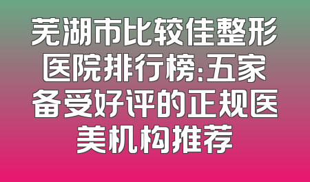 芜湖市比较佳整形医院排行榜：五家备受好评的正规医美机构推荐