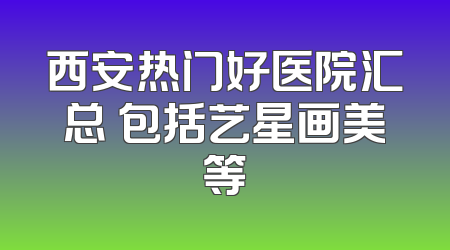 西安热门好医院汇总 包括艺星画美等