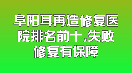 阜阳耳再造修复医院排名前十，失败修复有保障