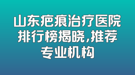 山东疤痕治疗医院排行榜揭晓，推荐专业机构