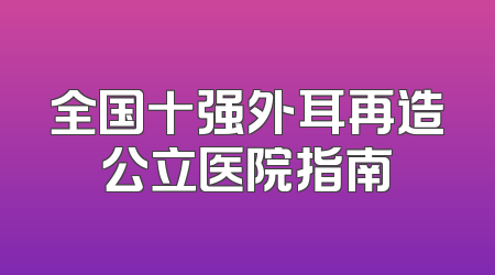 全国十强外耳再造公立医院指南