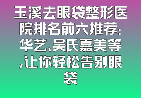 玉溪去眼袋整形医院排名前六推荐：华艺、吴氏嘉美等，让你轻松告别眼袋