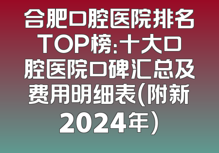 合肥口腔医院排名TOP榜：十大口腔医院口碑汇总及费用明细表（附新2024年）