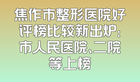 焦作市整形医院好评榜比较新出炉：市人民医院、二院等上榜