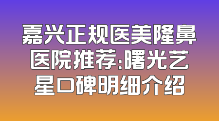 嘉兴正规医美隆鼻医院推荐：曙光艺星口碑明细介绍