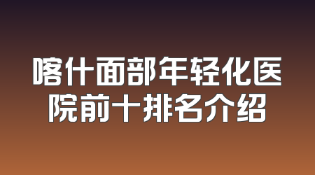 喀什面部年轻化医院前十排名介绍