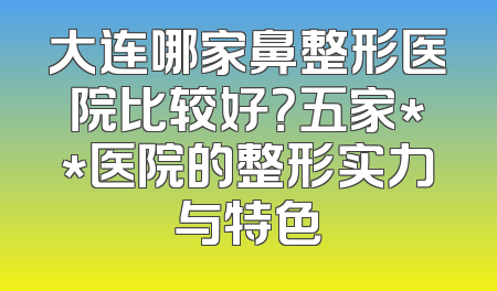 大连哪家鼻整形医院比较好？五家**医院的整形实力与特色