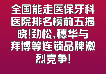 全国能走医保牙科医院排名榜前五揭晓！劲松、穗华与拜博等连锁品牌激烈竞争！