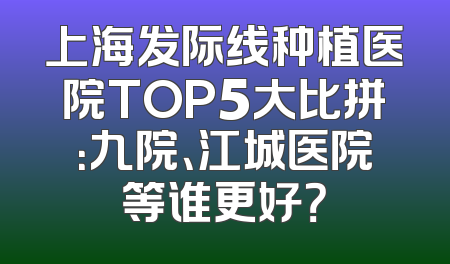 上海发际线种植医院TOP5大比拼：九院、江城医院等谁更好？
