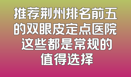 推荐荆州排名前五的双眼皮定点医院 这些都是常规的 值得选择