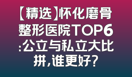 【精选】怀化磨骨整形医院TOP6：公立与私立大比拼，谁更好？