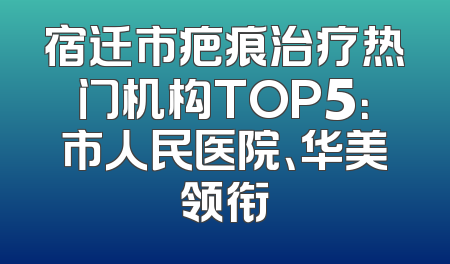 宿迁市疤痕治疗热门机构TOP5：市人民医院、华美领衔