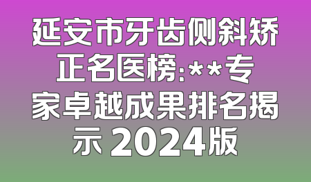 延安市牙齿侧斜矫正名医榜：**专家卓越成果排名揭示 2024版