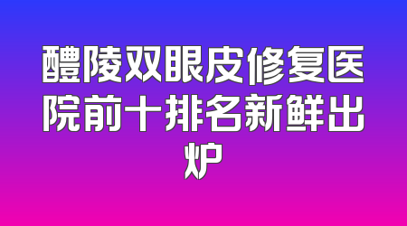 醴陵双眼皮修复医院前十排名新鲜出炉