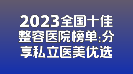 2023全国十佳整容医院榜单：分享私立医美优选