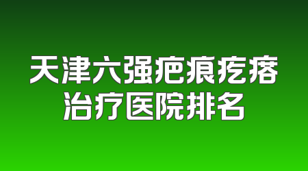 天津六强疤痕疙瘩治疗医院排名