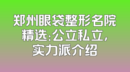 郑州眼袋整形名院精选：公立私立，实力派介绍