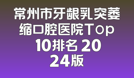 常州市牙龈乳突萎缩口腔医院Top 10排名 2024版