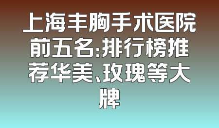上海丰胸手术医院前五名：排行榜推荐华美、玫瑰等大牌