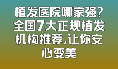 植发医院哪家强？全国7大正规植发机构推荐，让你安心变美